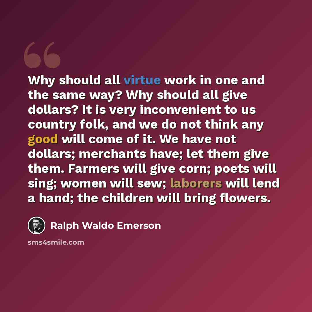 “Why should all virtue work in one and the same way? Why should all give dollars? It is very inconvenient to us country folk, and we do not think any good will come of it. We have not dollars; merchants have; let them give them. Farmers will give corn; poets will sing; women will sew; laborers will…” quote by Ralph Waldo Emerson