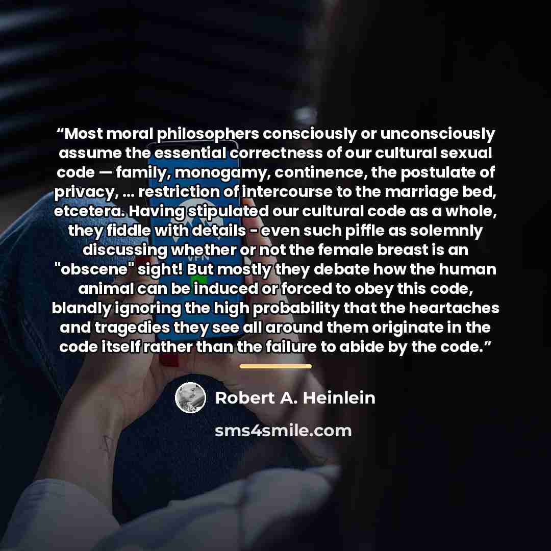 “Most moral philosophers consciously or unconsciously assume the essential correctness of our cultural sexual code — family, monogamy, continence, the postulate of privacy, ... restriction of intercourse to the marriage bed, etcetera. Having stipulated our cultural code as a whole, they fiddle with…” quote by Robert A. Heinlein