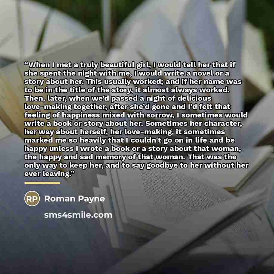 “When I met a truly beautiful girl, I would tell her that if she spent the night with me, I would write a novel or a story about her. This usually worked; and if her name was to be in the title of the story, it almost always worked. Then, later, when we'd passed a night of delicious love-making…” quote by Roman Payne