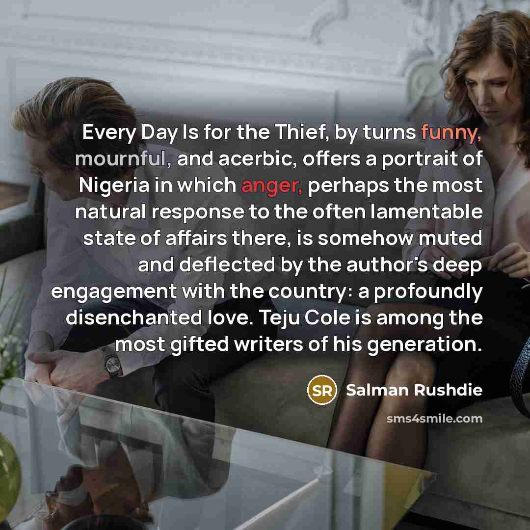 “Every Day Is for the Thief, by turns funny, mournful, and acerbic, offers a portrait of Nigeria in which anger, perhaps the most natural response to the often lamentable state of affairs there, is somehow muted and deflected by the author's deep engagement with the country: a profoundly…” quote by Salman Rushdie