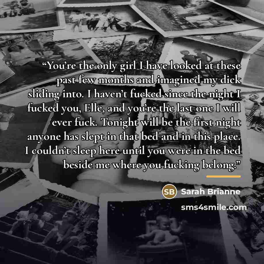 “You’re the only girl I have looked at these past few months and imagined my dick sliding into. I haven’t fucked since the night I fucked you, Elle, and you’re the last one I will ever fuck. Tonight will be the first night anyone has slept in that bed and in this place. I couldn’t sleep here until…” quote by Sarah Brianne