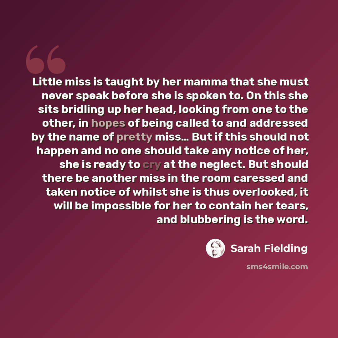 “Little miss is taught by her mamma that she must never speak before she is spoken to. On this she sits bridling up her head, looking from one to the other, in hopes of being called to and addressed by the name of pretty miss… But if this should not happen and no one should take any notice of her…” quote by Sarah Fielding