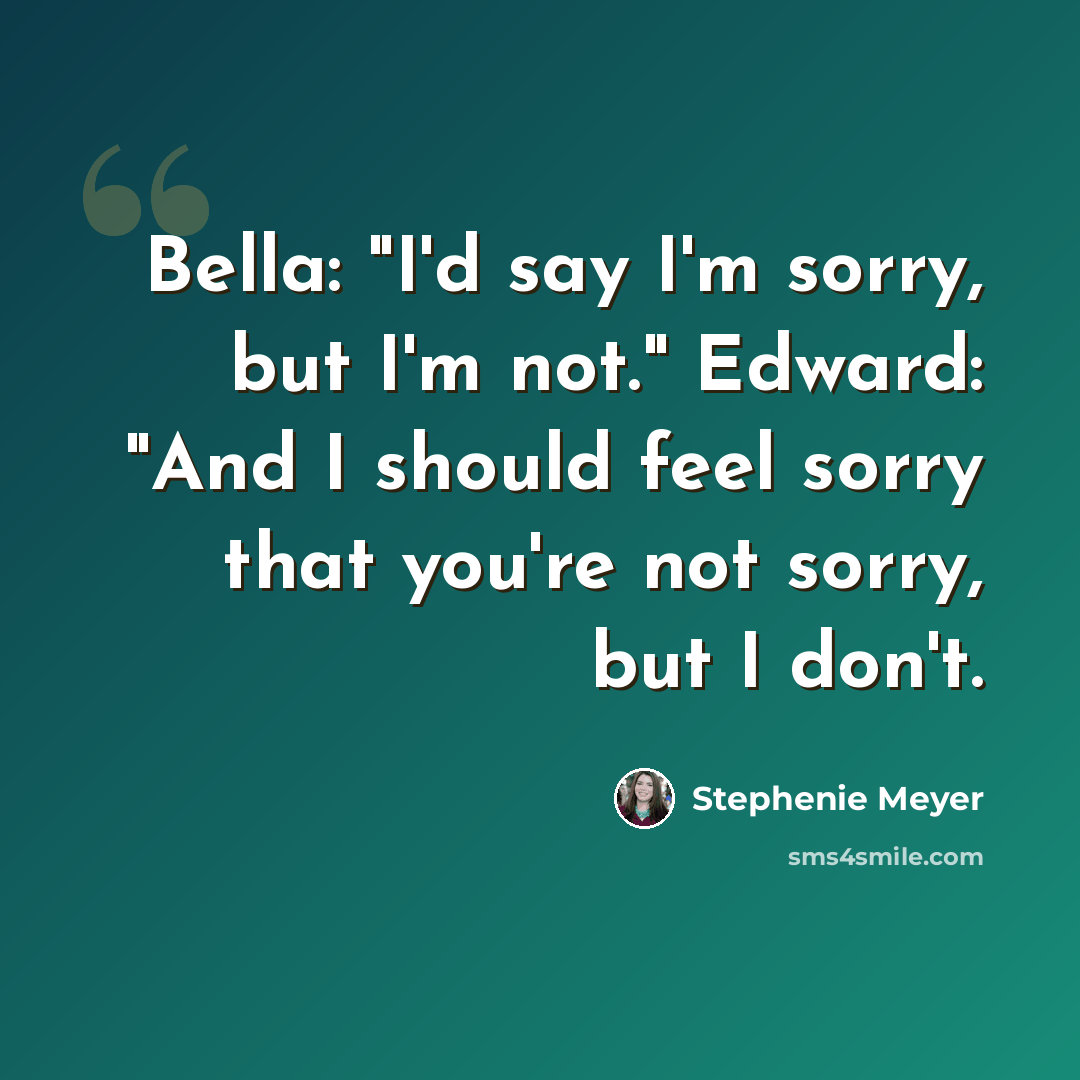 “Bella: "I'd say I'm sorry, but I'm not." Edward: "And I should feel sorry that you're not sorry, but I don't.” quote by Stephenie Meyer