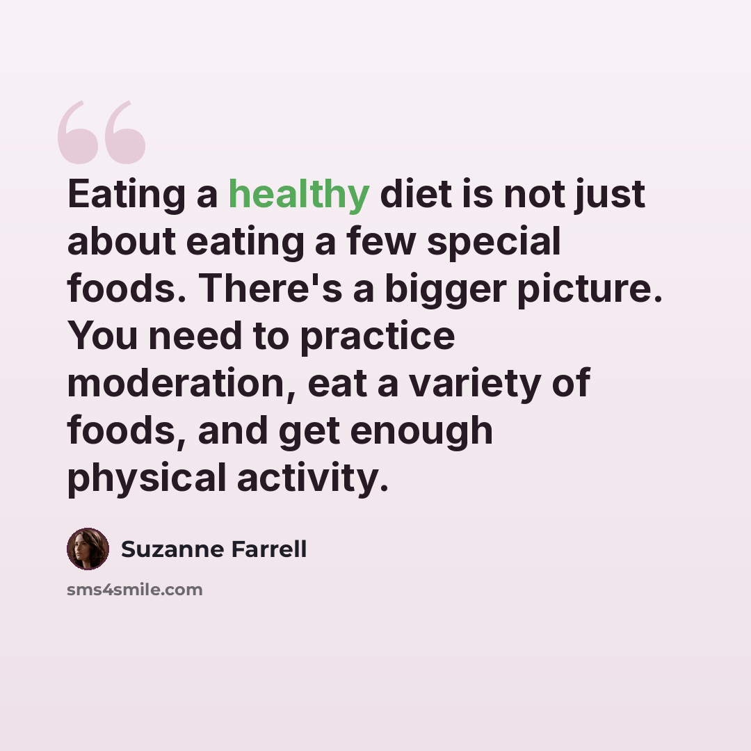 “Eating a healthy diet is not just about eating a few special foods. There's a bigger picture. You need to practice moderation, eat a variety of foods, and get enough physical activity.” quote by Suzanne Farrell