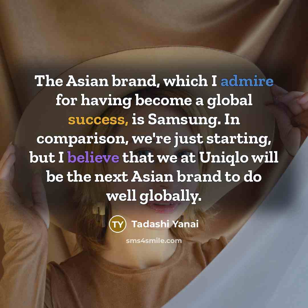 “The Asian brand, which I admire for having become a global success, is Samsung. In comparison, we're just starting, but I believe that we at Uniqlo will be the next Asian brand to do well globally.” quote by Tadashi Yanai