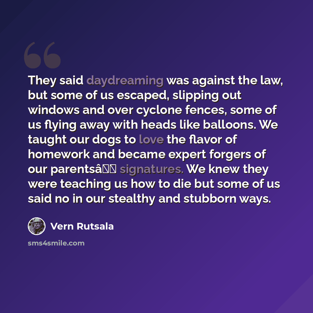 “They said daydreaming was against the law, but some of us escaped, slipping out windows and over cyclone fences, some of us flying away with heads like balloons. We taught our dogs to love the flavor of homework and became expert forgers of our parentsâ signatures. We knew they were teaching us…” quote by Vern Rutsala