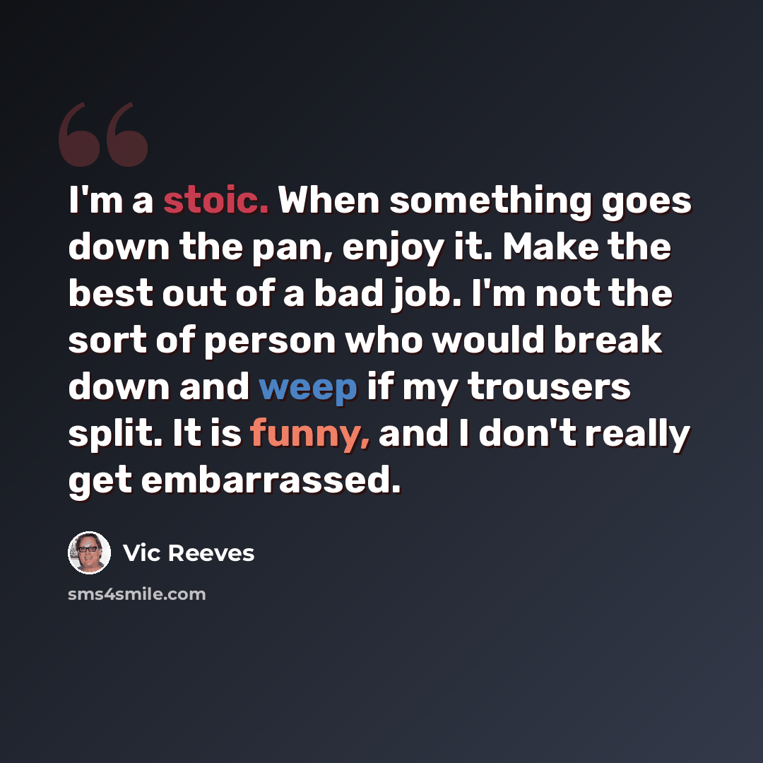 “I'm a stoic. When something goes down the pan, enjoy it. Make the best out of a bad job. I'm not the sort of person who would break down and weep if my trousers split. It is funny, and I don't really get embarrassed.” quote by Vic Reeves