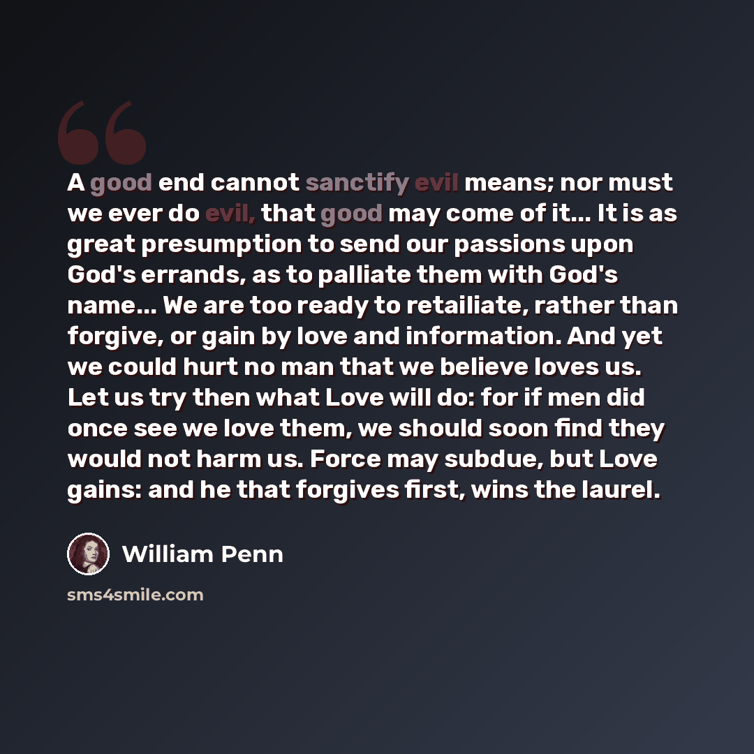 “A good end cannot sanctify evil means; nor must we ever do evil, that good may come of it... It is as great presumption to send our passions upon God's errands, as to palliate them with God's name... We are too ready to retailiate, rather than forgive, or gain by love and information. And yet we…” quote by William Penn
