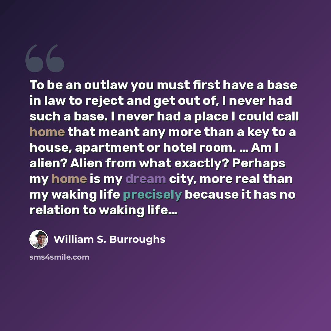 “To be an outlaw you must first have a base in law to reject and get out of, I never had such a base. I never had a place I could call home that meant any more than a key to a house, apartment or hotel room. … Am I alien? Alien from what exactly? Perhaps my home is my dream city, more real than my…” quote by William S. Burroughs
