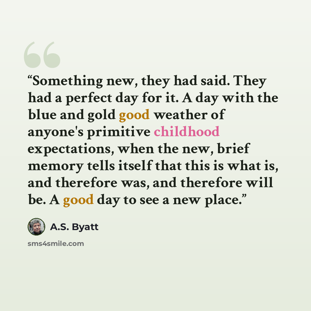 “Something new, they had said. They had a perfect day for it. A day with the blue and gold good weather of anyone's primitive childhood expectations, when the new, brief memory tells itself that this is what is, and therefore was, and therefore will be. A good day to see a new place.” quote by A.S. Byatt