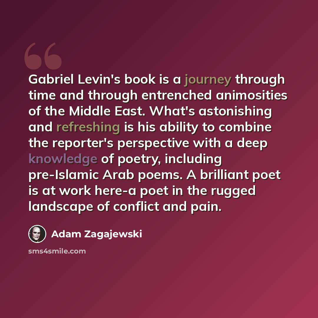 “Gabriel Levin's book is a journey through time and through entrenched animosities of the Middle East. What's astonishing and refreshing is his ability to combine the reporter's perspective with a deep knowledge of poetry, including pre-Islamic Arab poems. A brilliant poet is at work here-a poet in…” quote by Adam Zagajewski