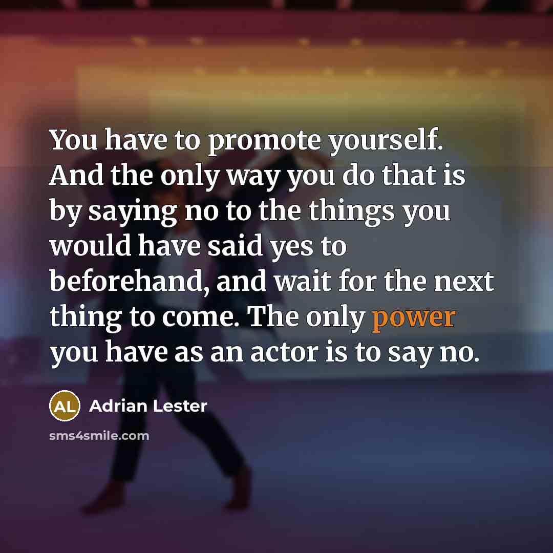 “You have to promote yourself. And the only way you do that is by saying no to the things you would have said yes to beforehand, and wait for the next thing to come. The only power you have as an actor is to say no.” quote by Adrian Lester