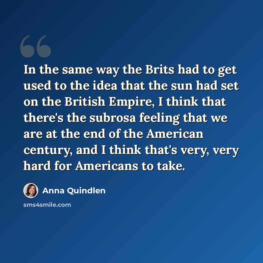 “In the same way the Brits had to get used to the idea that the sun had set on the British Empire, I think that there's the subrosa feeling that we are at the end of the American century, and I think that's very, very hard for Americans to take.” quote by Anna Quindlen