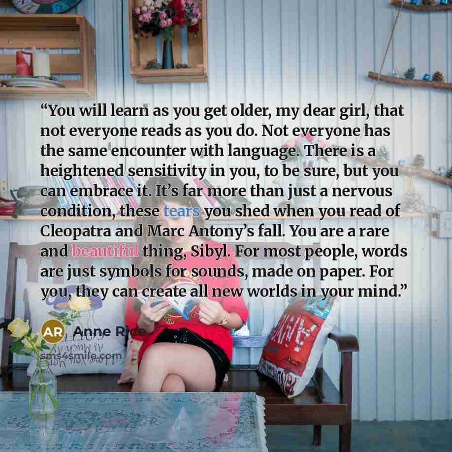 “You will learn as you get older, my dear girl, that not everyone reads as you do. Not everyone has the same encounter with language. There is a heightened sensitivity in you, to be sure, but you can embrace it. It’s far more than just a nervous condition, these tears you shed when you read of…” quote by Anne Rice