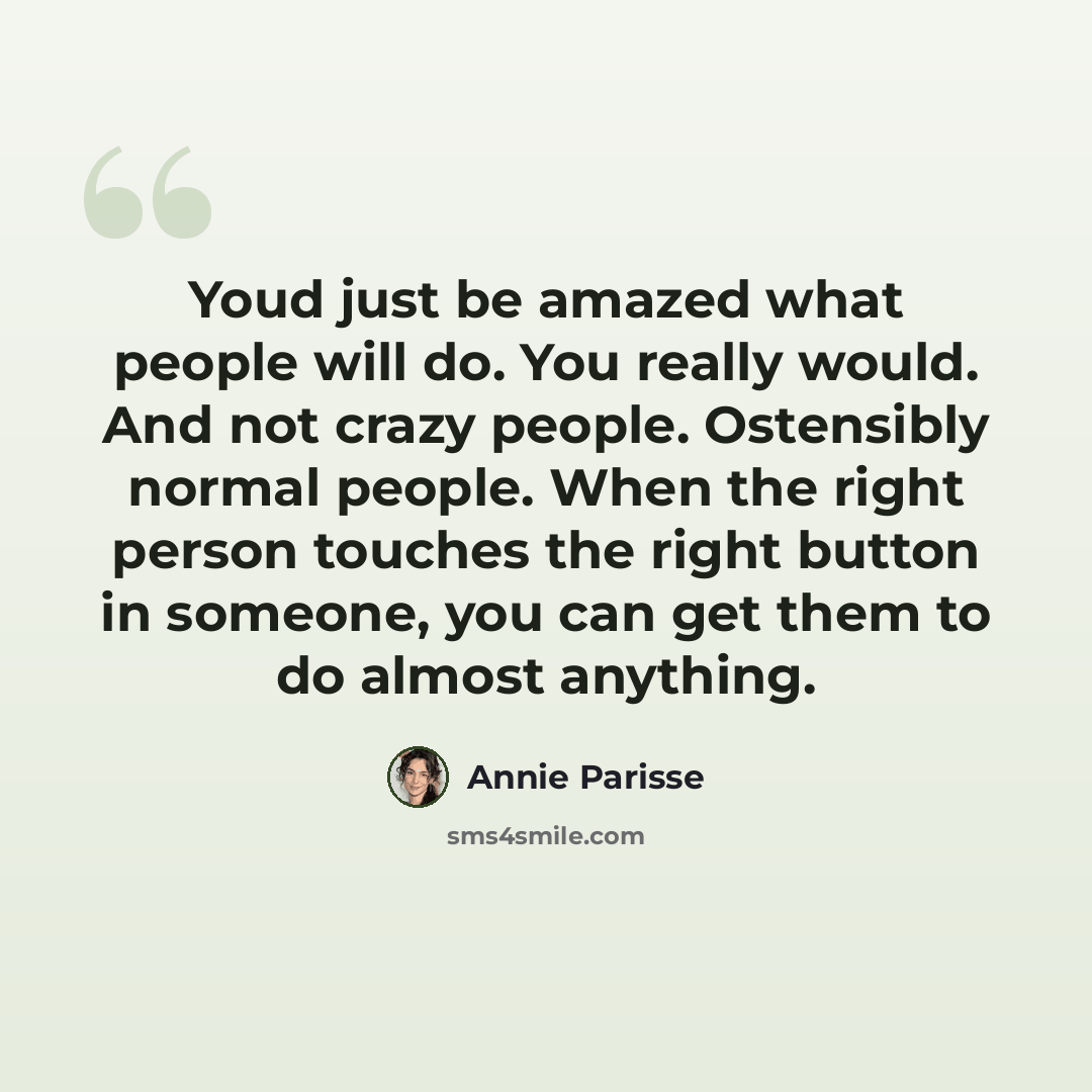 “Youd just be amazed what people will do. You really would. And not crazy people. Ostensibly normal people. When the right person touches the right button in someone, you can get them to do almost anything.” quote by Annie Parisse