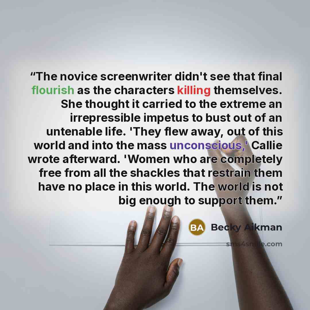 “The novice screenwriter didn't see that final flourish as the characters killing themselves. She thought it carried to the extreme an irrepressible impetus to bust out of an untenable life. 'They flew away, out of this world and into the mass unconscious,' Callie wrote afterward. 'Women who are…” quote by Becky Aikman