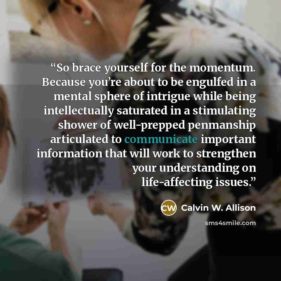 “So brace yourself for the momentum. Because you’re about to be engulfed in a mental sphere of intrigue while being intellectually saturated in a stimulating shower of well-prepped penmanship articulated to communicate important information that will work to strengthen your understanding on…” quote by Calvin W. Allison