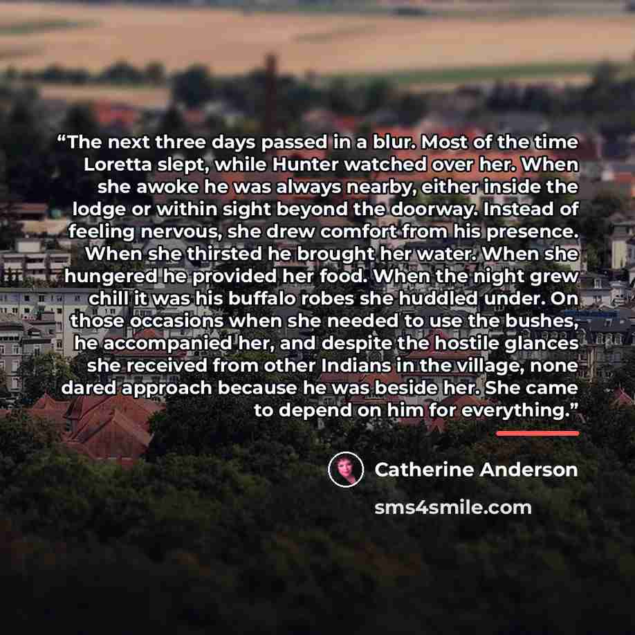 “The next three days passed in a blur. Most of the time Loretta slept, while Hunter watched over her. When she awoke he was always nearby, either inside the lodge or within sight beyond the doorway. Instead of feeling nervous, she drew comfort from his presence. When she thirsted he brought her…” quote by Catherine Anderson