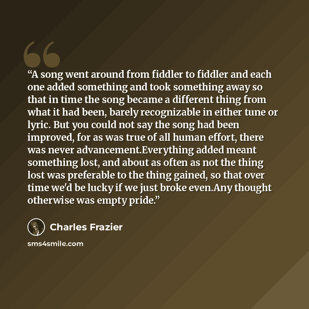 “A song went around from fiddler to fiddler and each one added something and took something away so that in time the song became a different thing from what it had been, barely recognizable in either tune or lyric. But you could not say the song had been improved, for as was true of all human…” quote by Charles Frazier