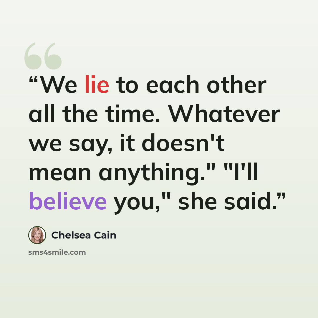 “We lie to each other all the time. Whatever we say, it doesn't mean anything." "I'll believe you," she said.” quote by Chelsea Cain