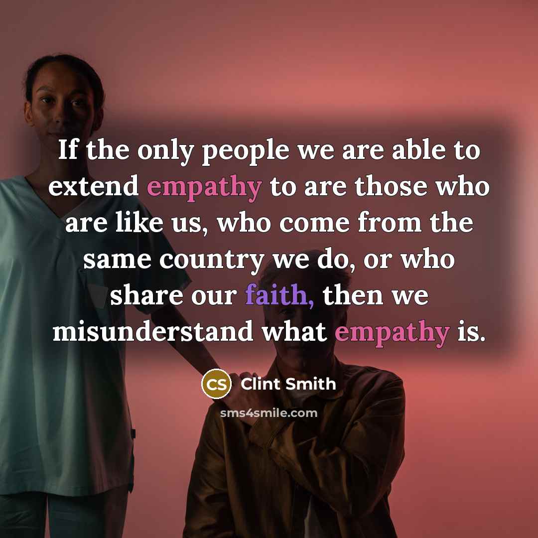 “If the only people we are able to extend empathy to are those who are like us, who come from the same country we do, or who share our faith, then we misunderstand what empathy is.” quote by Clint Smith