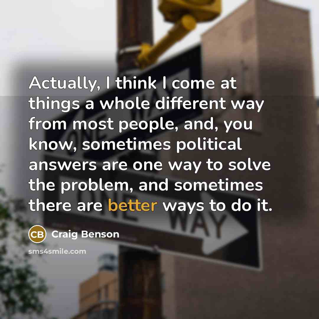 “Actually, I think I come at things a whole different way from most people, and, you know, sometimes political answers are one way to solve the problem, and sometimes there are better ways to do it.” quote by Craig Benson
