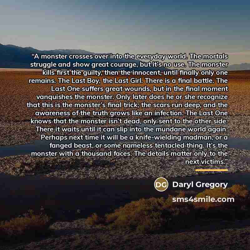 “A monster crosses over into the everyday world. The mortals struggle and show great courage, but it’s no use. The monster kills first the guilty, then the innocent, until finally only one remains. The Last Boy, the Last Girl. There is a final battle. The Last One suffers great wounds, but in the…” quote by Daryl Gregory