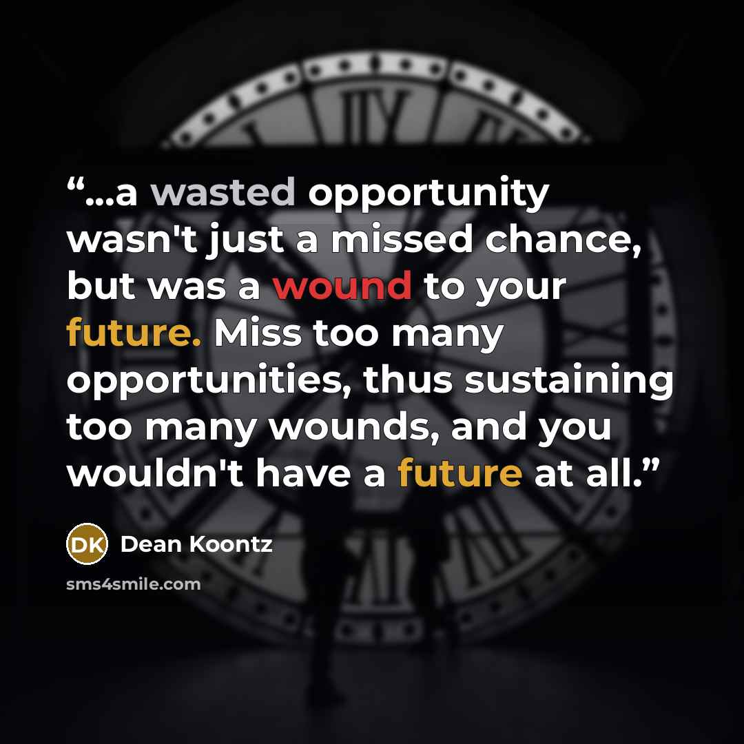 “...a wasted opportunity wasn't just a missed chance, but was a wound to your future. Miss too many opportunities, thus sustaining too many wounds, and you wouldn't have a future at all.” quote by Dean Koontz