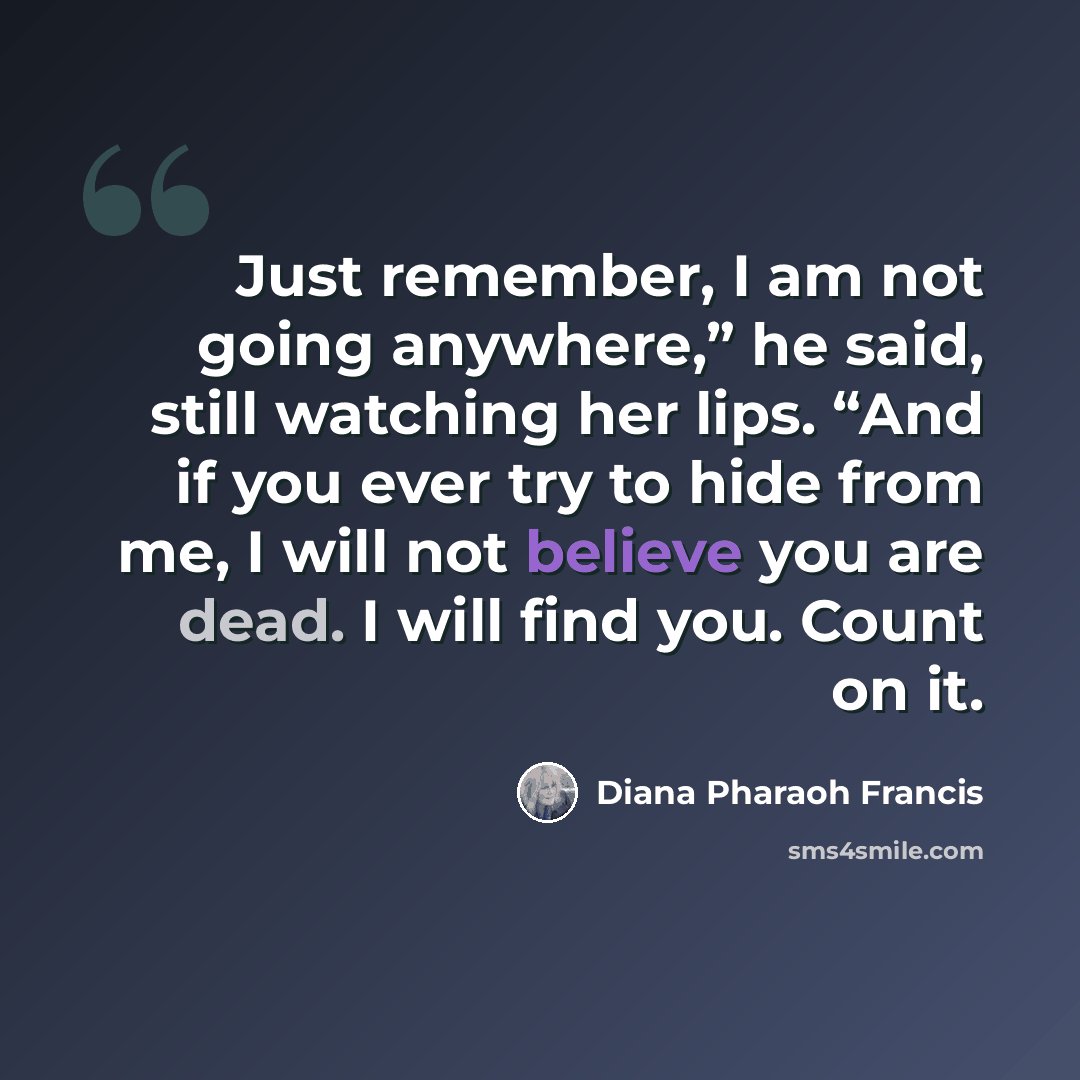 “Just remember, I am not going anywhere,” he said, still watching her lips. “And if you ever try to hide from me, I will not believe you are dead. I will find you. Count on it.” quote by Diana Pharaoh Francis