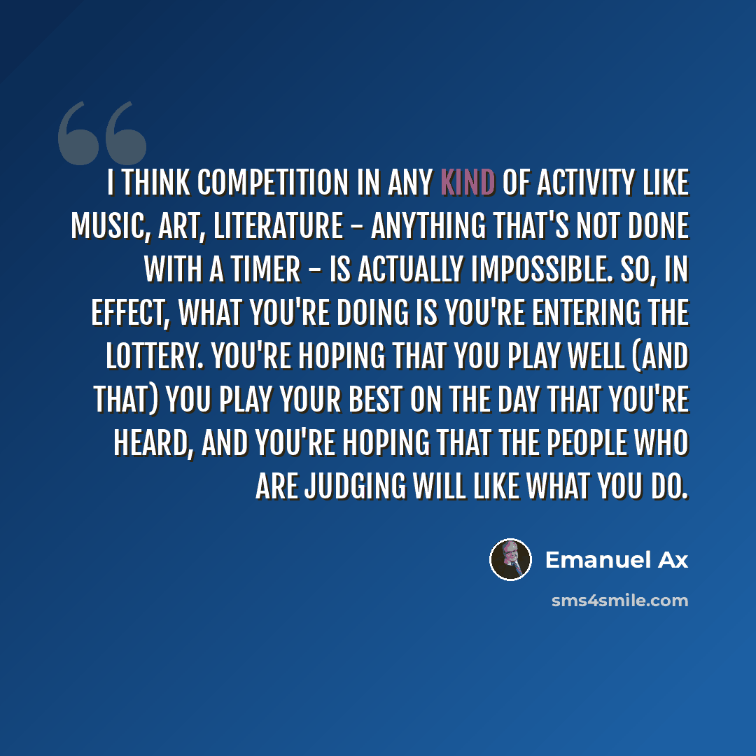 “I think competition in any kind of activity like music, art, literature - anything that's not done with a timer - is actually impossible. So, in effect, what you're doing is you're entering the lottery. You're hoping that you play well (and that) you play your best on the day that you're heard…” quote by Emanuel Ax