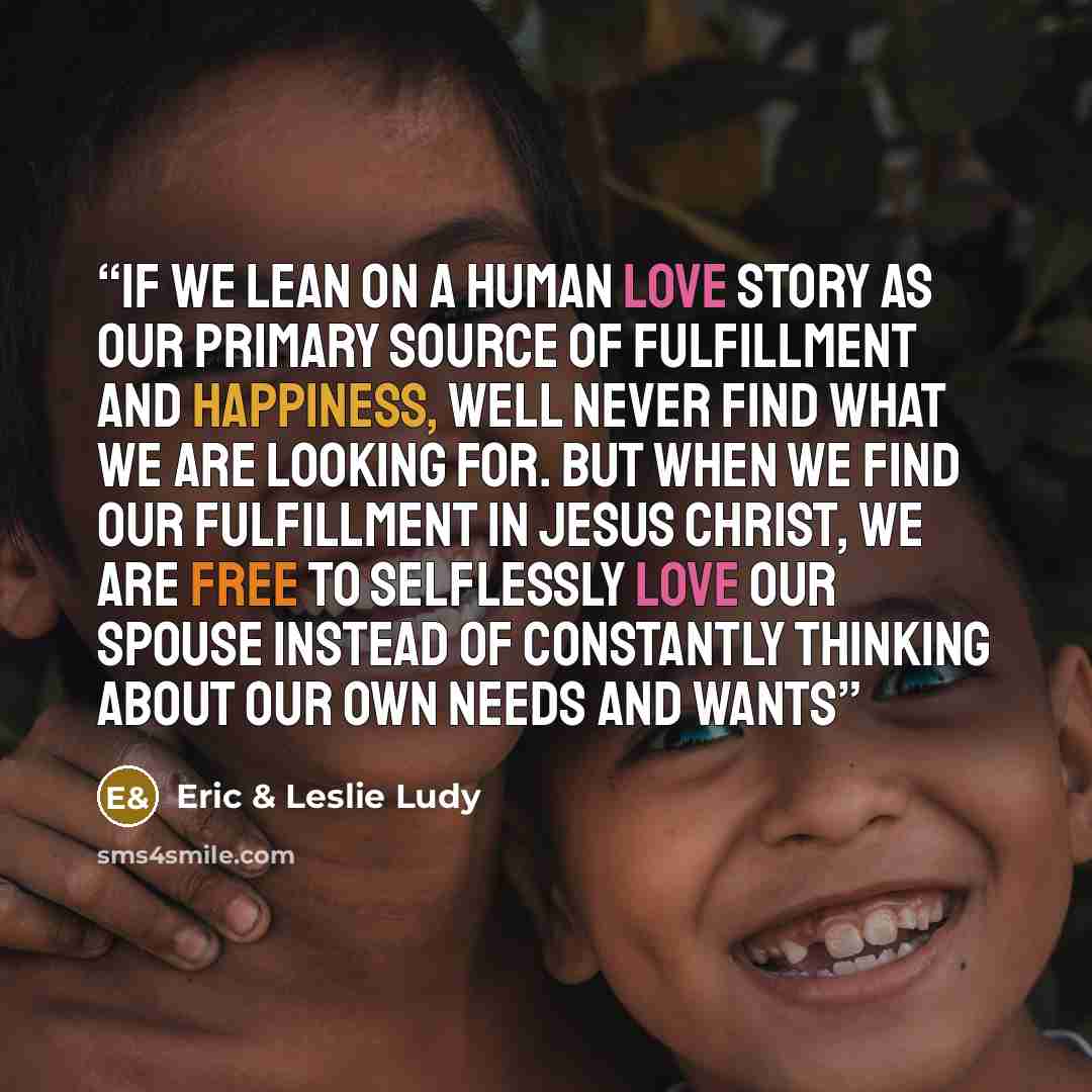 “If we lean on a human love story as our primary source of fulfillment and happiness, well never find what we are looking for. But when we find our fulfillment in Jesus Christ, we are free to selflessly love our spouse instead of constantly thinking about our own needs and wants” quote by Eric & Leslie Ludy