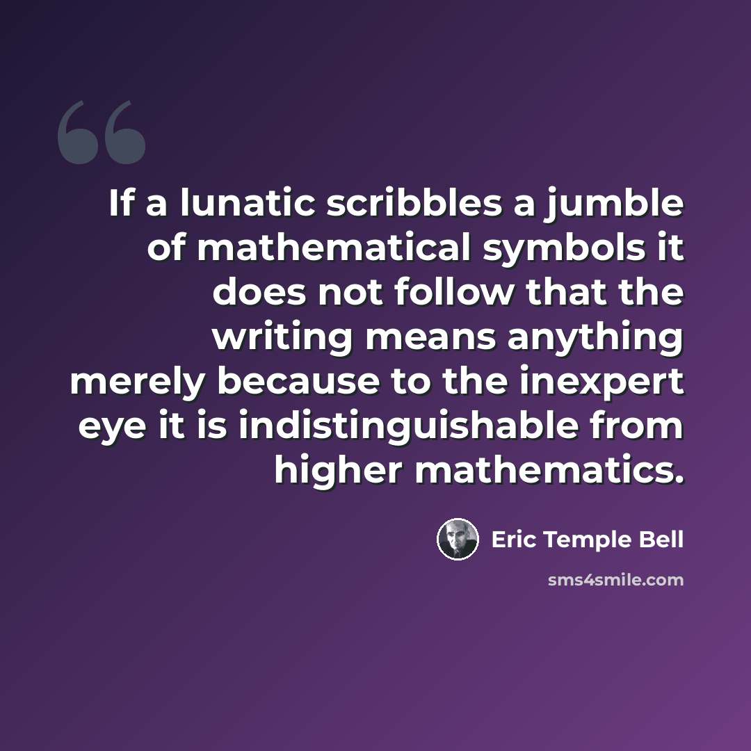 “If a lunatic scribbles a jumble of mathematical symbols it does not follow that the writing means anything merely because to the inexpert eye it is indistinguishable from higher mathematics.” quote by Eric Temple Bell