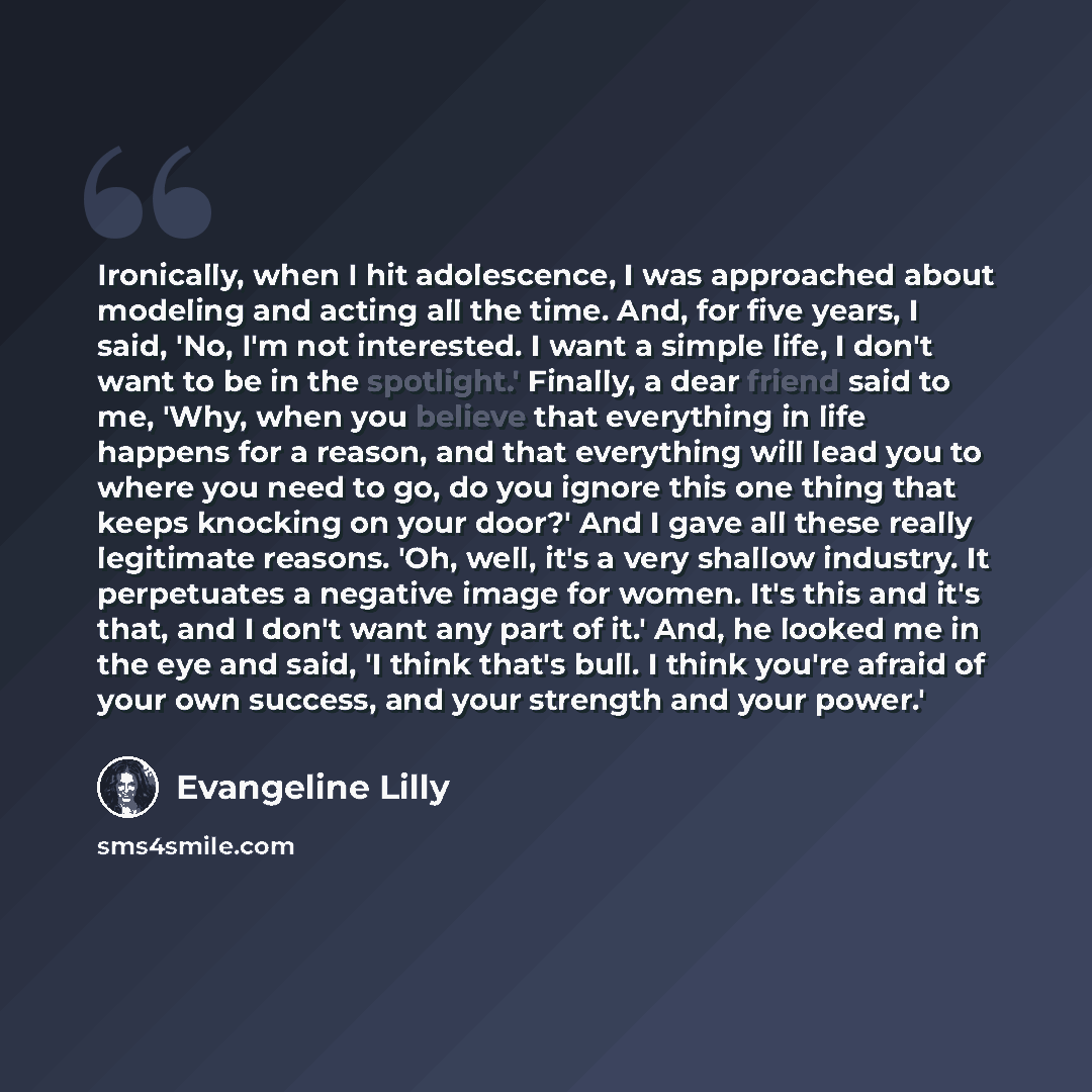 “Ironically, when I hit adolescence, I was approached about modeling and acting all the time. And, for five years, I said, 'No, I'm not interested. I want a simple life, I don't want to be in the spotlight.' Finally, a dear friend said to me, 'Why, when you believe that everything in life happens…” quote by Evangeline Lilly