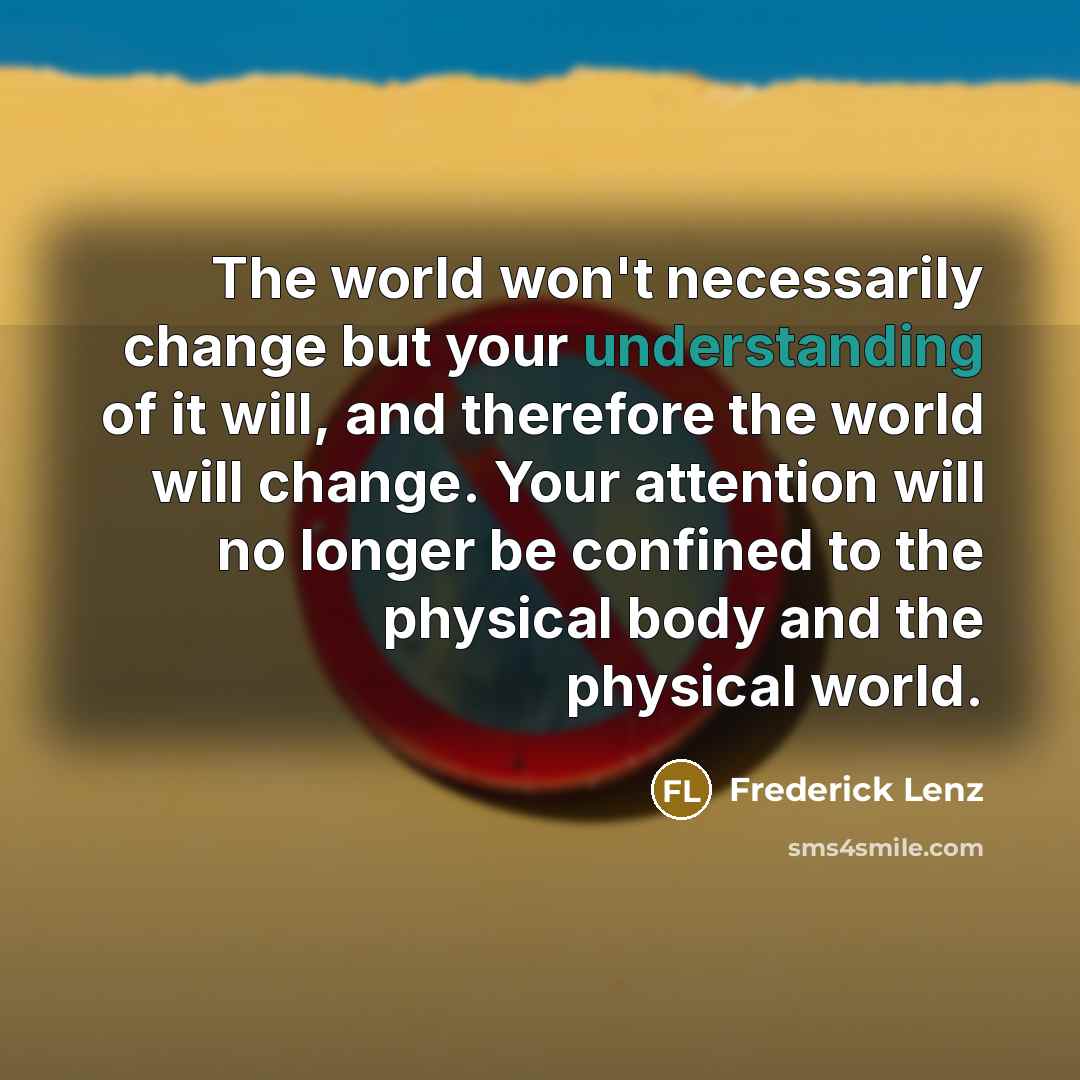 “The world won't necessarily change but your understanding of it will, and therefore the world will change. Your attention will no longer be confined to the physical body and the physical world.” quote by Frederick Lenz