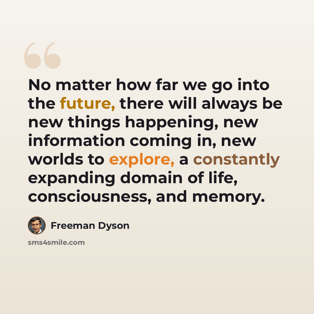 “No matter how far we go into the future, there will always be new things happening, new information coming in, new worlds to explore, a constantly expanding domain of life, consciousness, and memory.” quote by Freeman Dyson