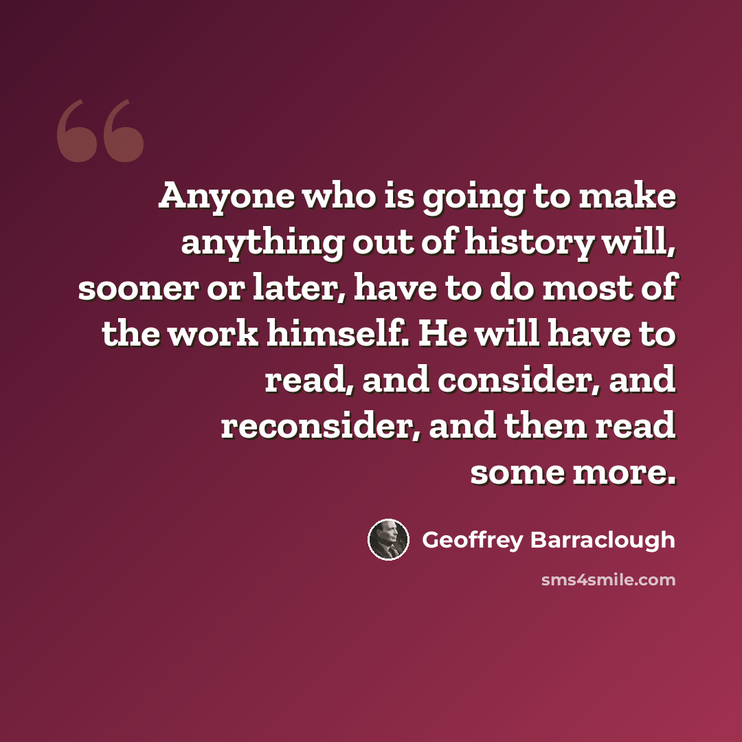 “Anyone who is going to make anything out of history will, sooner or later, have to do most of the work himself. He will have to read, and consider, and reconsider, and then read some more.” quote by Geoffrey Barraclough
