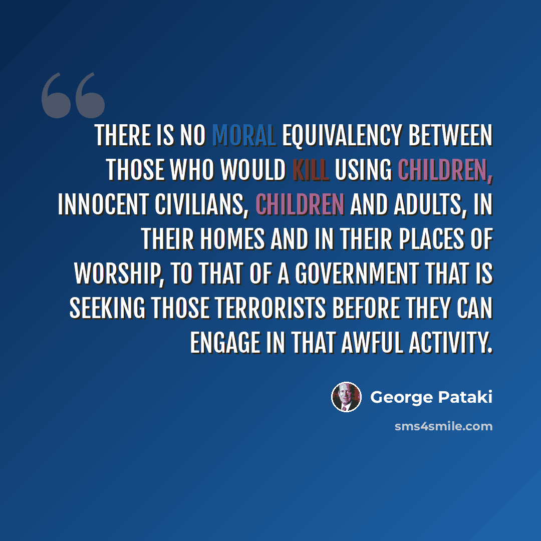 “There is no moral equivalency between those who would kill using children, innocent civilians, children and adults, in their homes and in their places of worship, to that of a government that is seeking those terrorists before they can engage in that awful activity.” quote by George Pataki