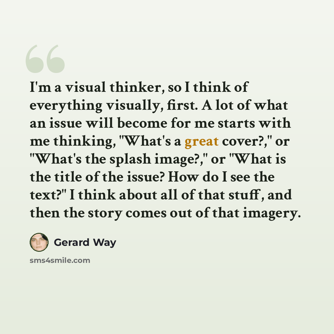 “I'm a visual thinker, so I think of everything visually, first. A lot of what an issue will become for me starts with me thinking, "What's a great cover?," or "What's the splash image?," or "What is the title of the issue? How do I see the text?" I think about all of that stuff, and then the story…” quote by Gerard Way