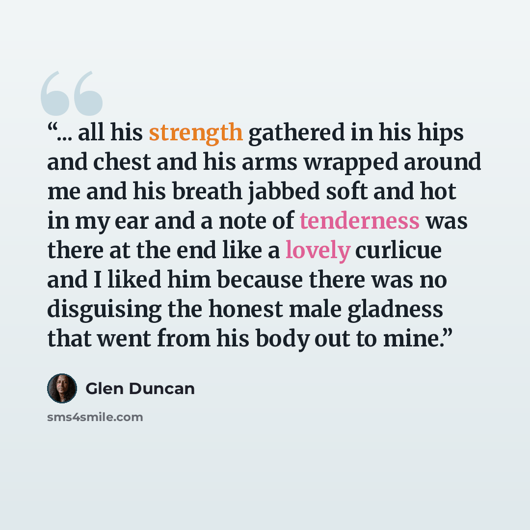 “... all his strength gathered in his hips and chest and his arms wrapped around me and his breath jabbed soft and hot in my ear and a note of tenderness was there at the end like a lovely curlicue and I liked him because there was no disguising the honest male gladness that went from his body out…” quote by Glen Duncan