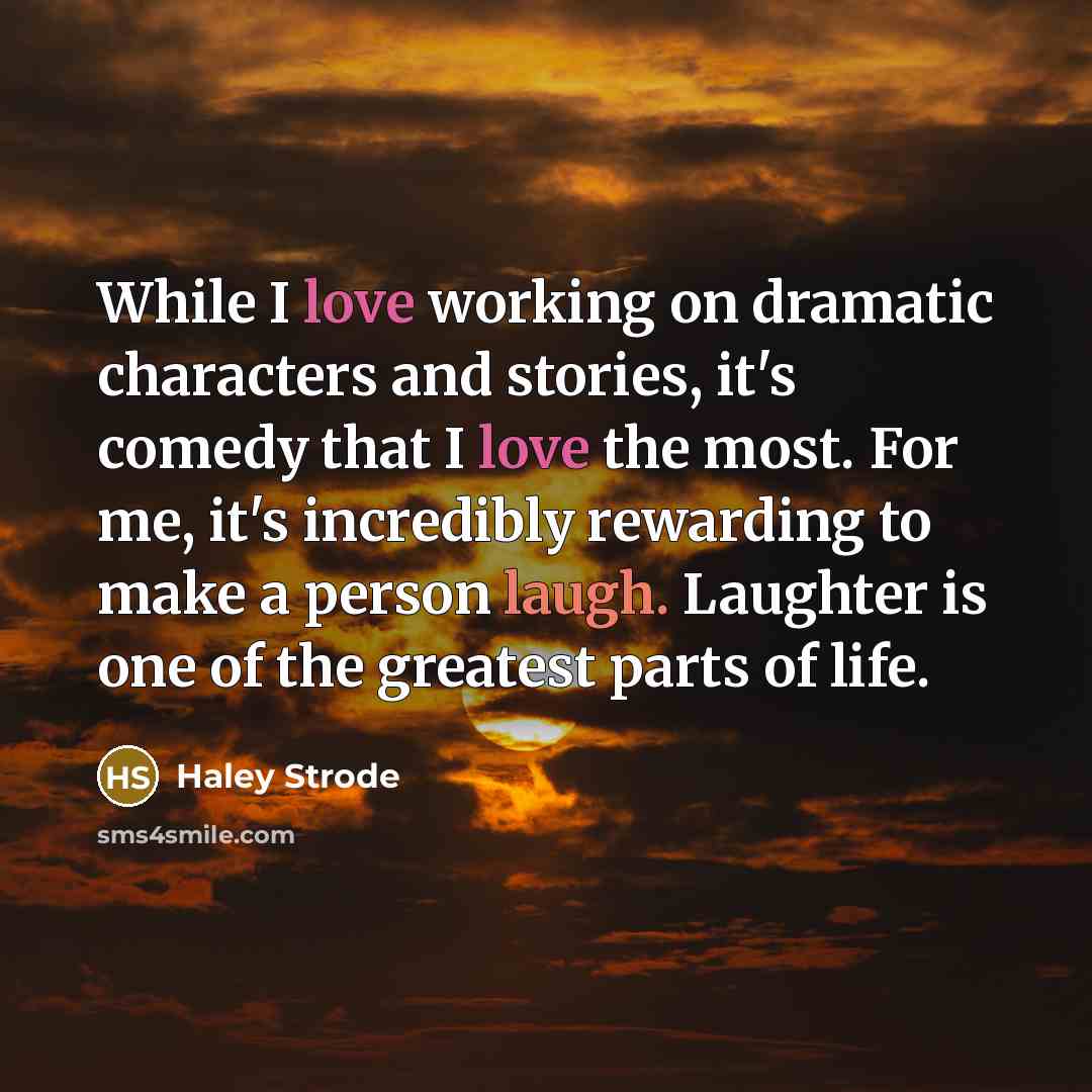 “While I love working on dramatic characters and stories, it's comedy that I love the most. For me, it's incredibly rewarding to make a person laugh. Laughter is one of the greatest parts of life.” quote by Haley Strode