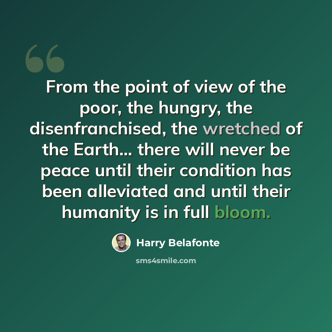 “From the point of view of the poor, the hungry, the disenfranchised, the wretched of the Earth... there will never be peace until their condition has been alleviated and until their humanity is in full bloom.” quote by Harry Belafonte