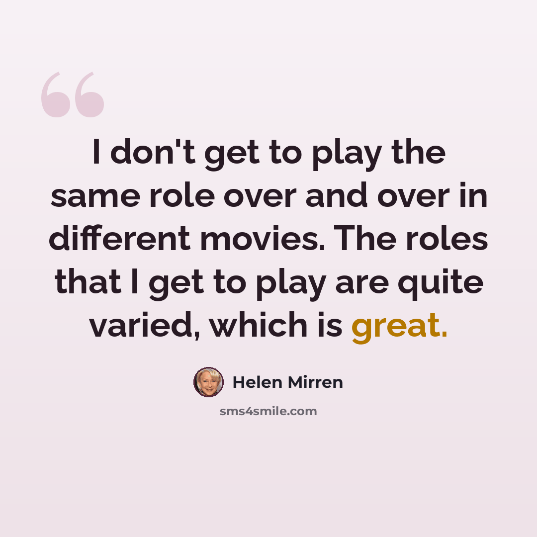 “I don't get to play the same role over and over in different movies. The roles that I get to play are quite varied, which is great.” quote by Helen Mirren