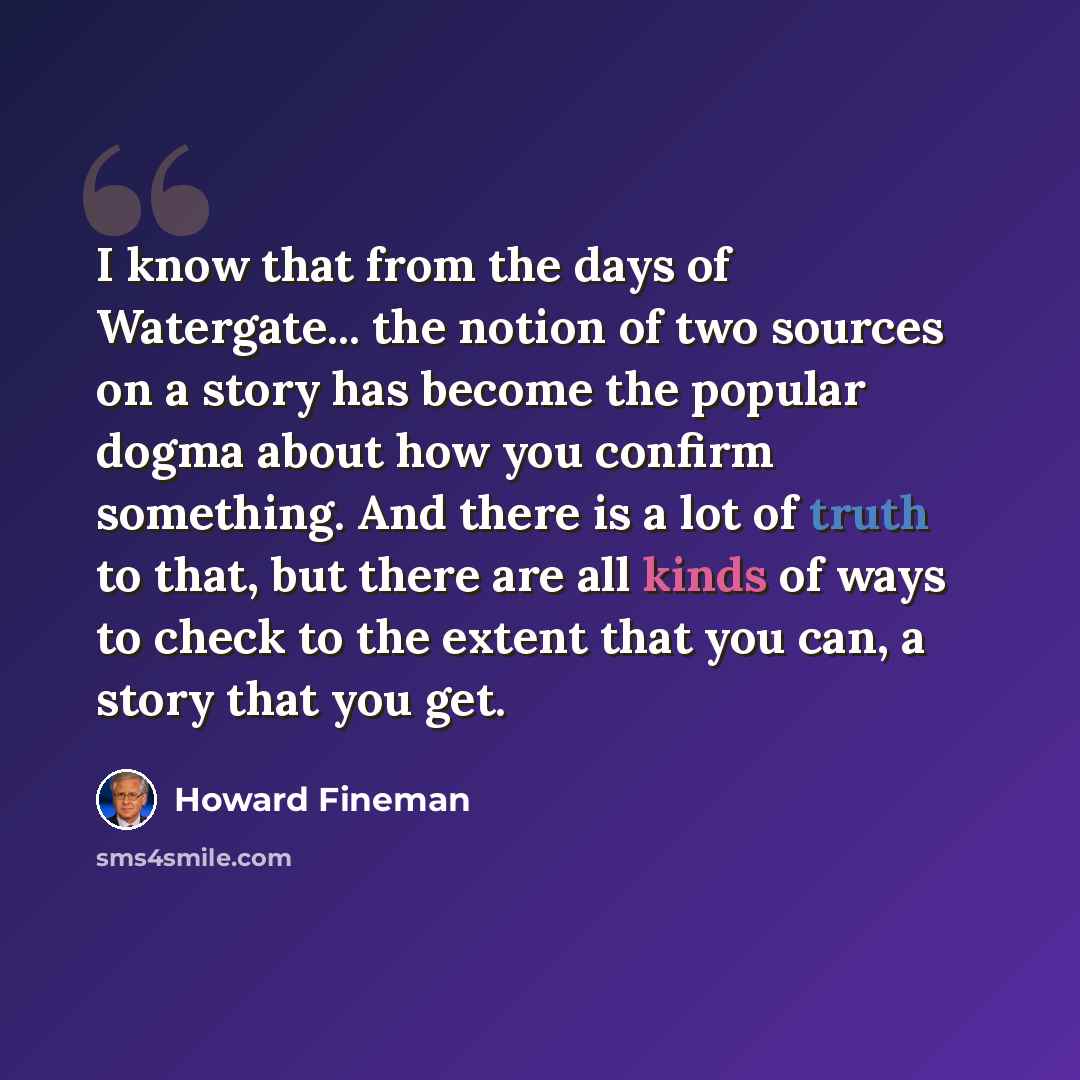 “I know that from the days of Watergate... the notion of two sources on a story has become the popular dogma about how you confirm something. And there is a lot of truth to that, but there are all kinds of ways to check to the extent that you can, a story that you get.” quote by Howard Fineman