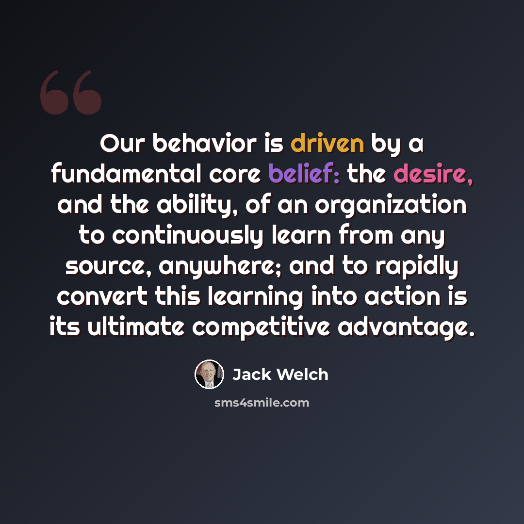 “Our behavior is driven by a fundamental core belief: the desire, and the ability, of an organization to continuously learn from any source, anywhere; and to rapidly convert this learning into action is its ultimate competitive advantage.” quote by Jack Welch