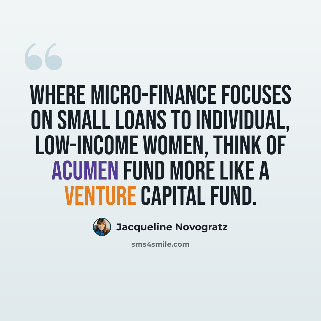 “Where micro-finance focuses on small loans to individual, low-income women, think of Acumen Fund more like a venture capital fund.” quote by Jacqueline Novogratz