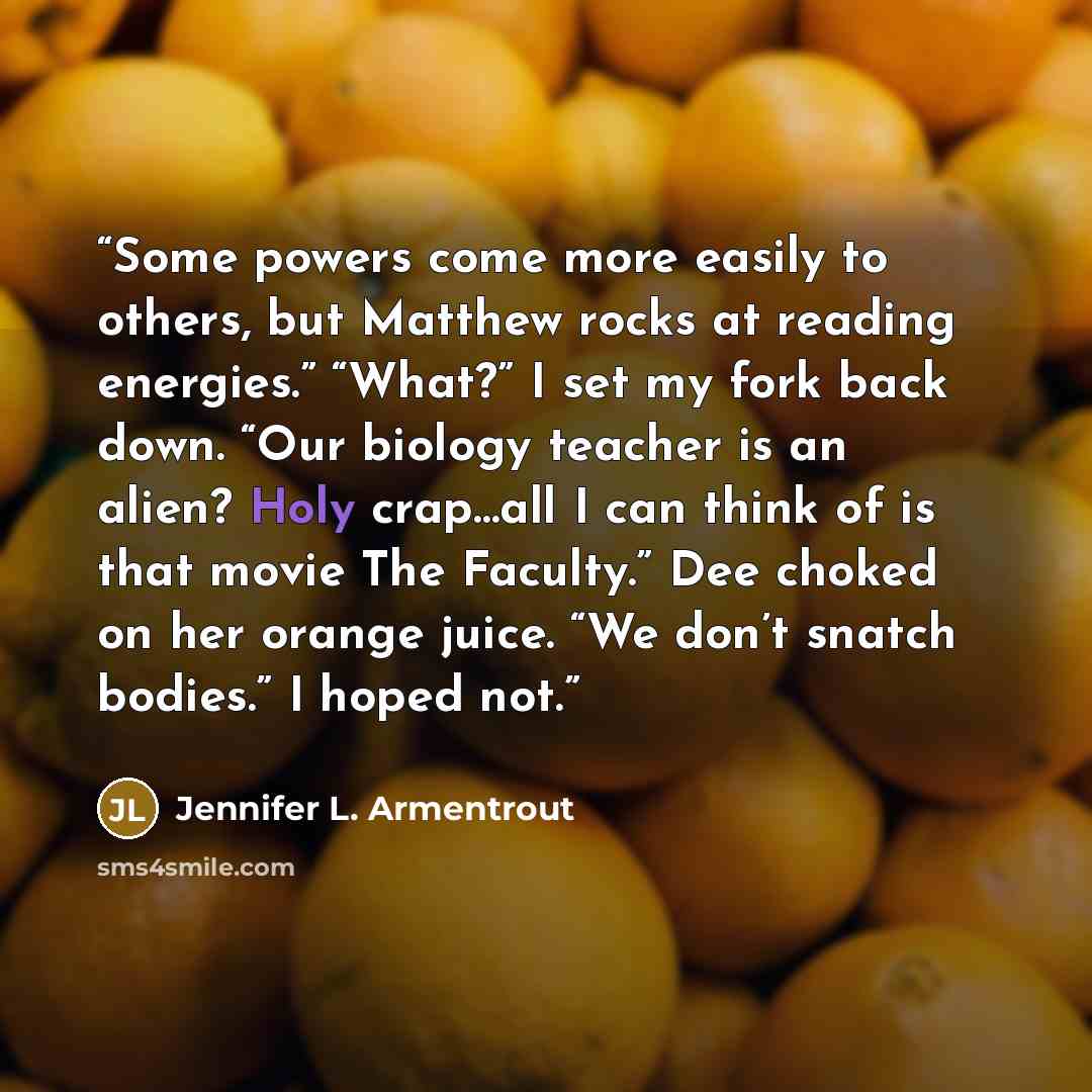 “Some powers come more easily to others, but Matthew rocks at reading energies.” “What?” I set my fork back down. “Our biology teacher is an alien? Holy crap…all I can think of is that movie The Faculty.” Dee choked on her orange juice. “We don’t snatch bodies.” I hoped not.” quote by Jennifer L. Armentrout