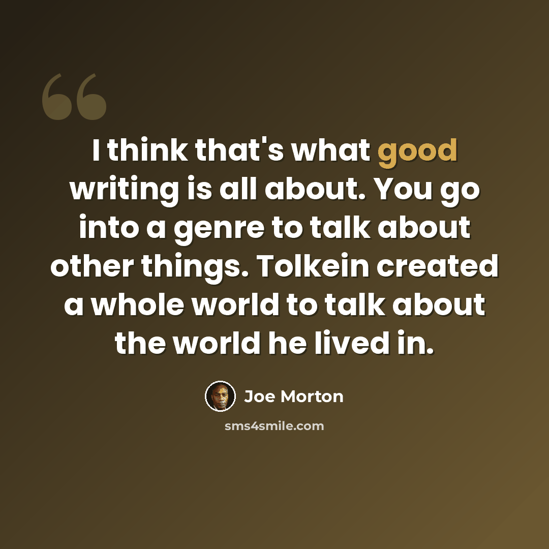 “I think that's what good writing is all about. You go into a genre to talk about other things. Tolkein created a whole world to talk about the world he lived in.” quote by Joe Morton
