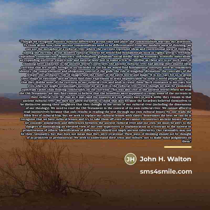 “Though we recognize distinct cultural differences across time and place, the commonalities warrant our attention. To think about how these ancient commonalities need to be differentiated from our modern ways of thinking, we can use the metaphor of a cultural river, where the currents represent…” quote by John H. Walton