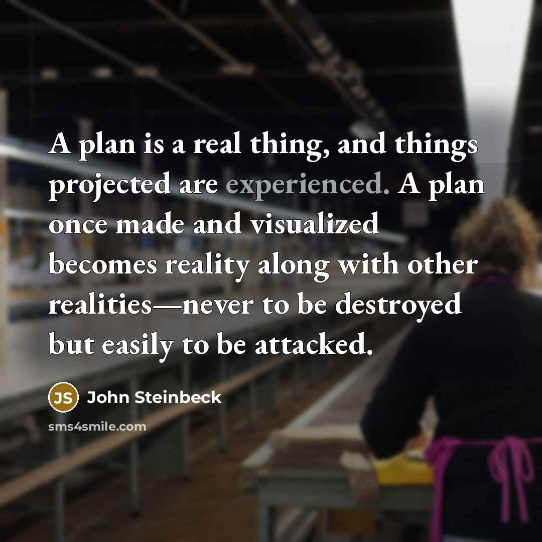“A plan is a real thing, and things projected are experienced. A plan once made and visualized becomes reality along with other realities—never to be destroyed but easily to be attacked.” quote by John Steinbeck