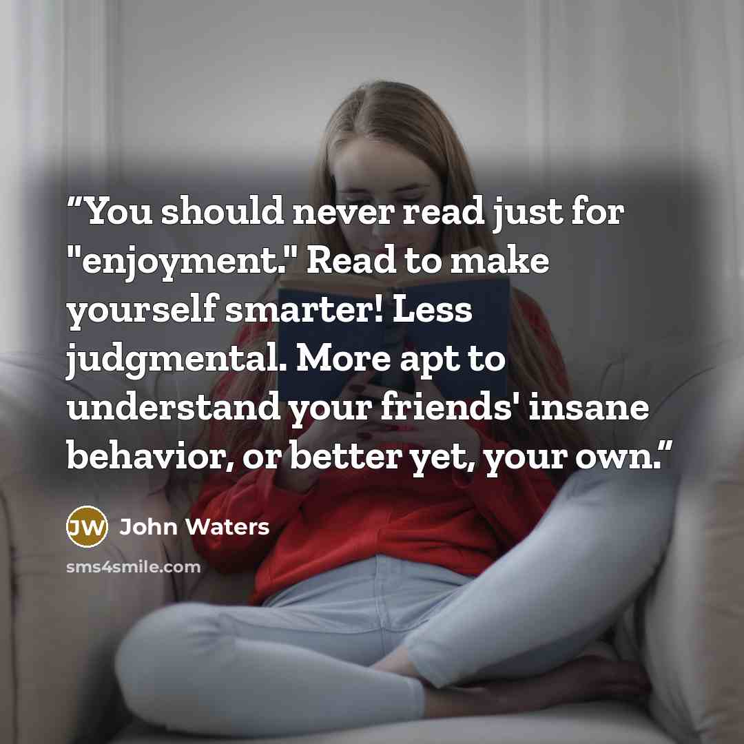 “You should never read just for "enjoyment." Read to make yourself smarter! Less judgmental. More apt to understand your friends' insane behavior, or better yet, your own.” quote by John Waters